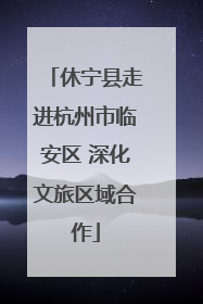 休宁县走进杭州市临安区 深化文旅区域合作