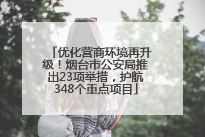 优化营商环境再升级！烟台市公安局推出23项举措，护航348个重点项目