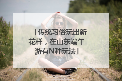 传统习俗玩出新花样，在山东端午游有N种玩法
