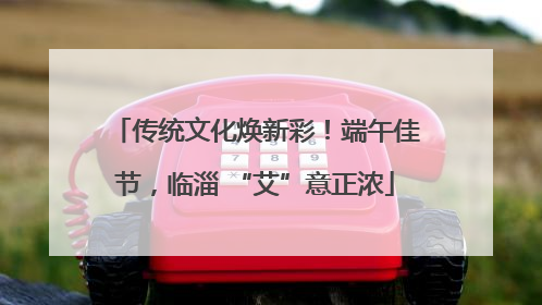 传统文化焕新彩！端午佳节，临淄 “艾”意正浓