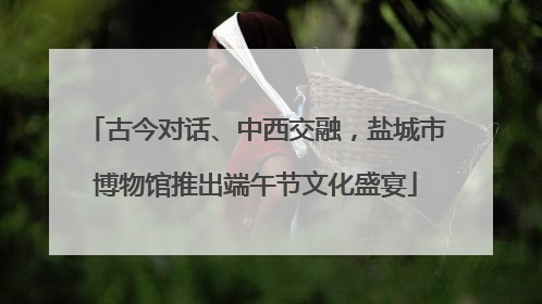 古今对话、中西交融，盐城市博物馆推出端午节文化盛宴