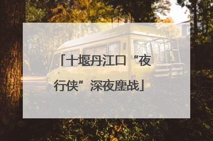 十堰丹江口“夜行侠”深夜鏖战