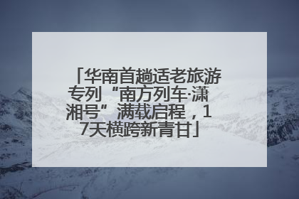 华南首趟适老旅游专列“南方列车·潇湘号”满载启程，17天横跨新青甘
