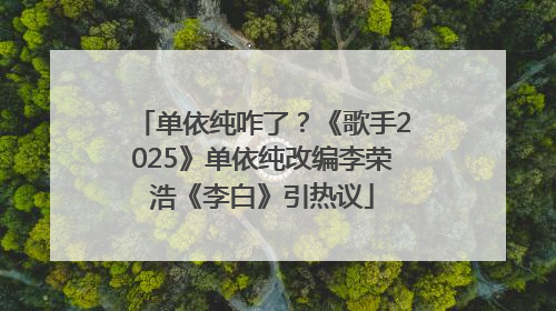 单依纯咋了？《歌手2025》单依纯改编李荣浩《李白》引热议