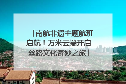 南航非遗主题航班启航！万米云端开启丝路文化奇妙之旅