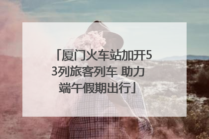 厦门火车站加开53列旅客列车 助力端午假期出行