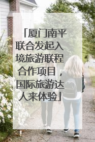 厦门南平联合发起入境旅游联程合作项目，国际旅游达人来体验