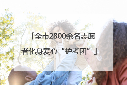 全市2800余名志愿者化身爱心“护考团”