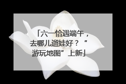 六一恰遇端午，去哪儿遛娃好？“游玩地图”上新