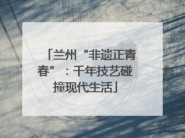 兰州“非遗正青春”：千年技艺碰撞现代生活