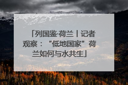 列国鉴·荷兰丨记者观察：“低地国家”荷兰如何与水共生