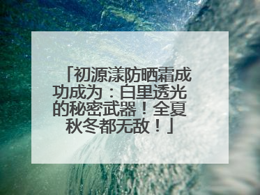 初源漾防晒霜成功成为：白里透光的秘密武器！全夏秋冬都无敌！