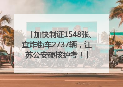 加快制证1548张、查炸街车2737辆，江苏公安硬核护考！