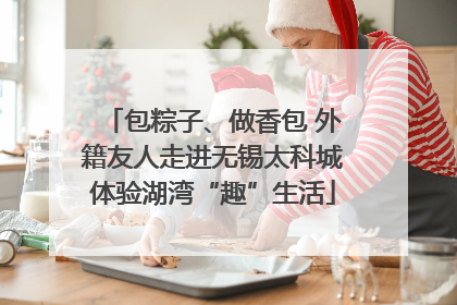 包粽子、做香包 外籍友人走进无锡太科城体验湖湾“趣”生活