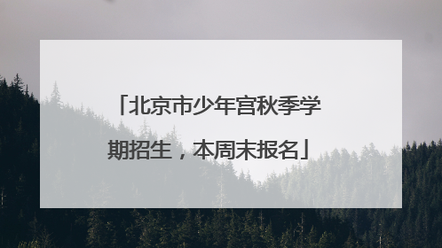 北京市少年宫秋季学期招生，本周末报名