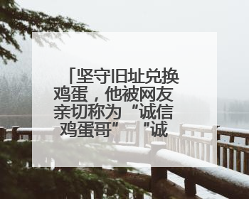 坚守旧址兑换鸡蛋，他被网友亲切称为“诚信鸡蛋哥” “诚信是做人的根本，我不能让人戳脊梁骨”