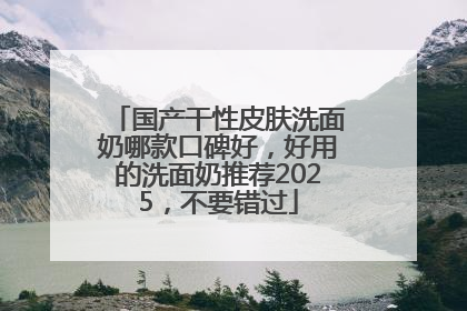 国产干性皮肤洗面奶哪款口碑好，好用的洗面奶推荐2025，不要错过
