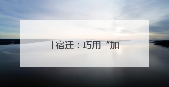 宿迁：巧用“加减法”，探索营商环境“最优解”