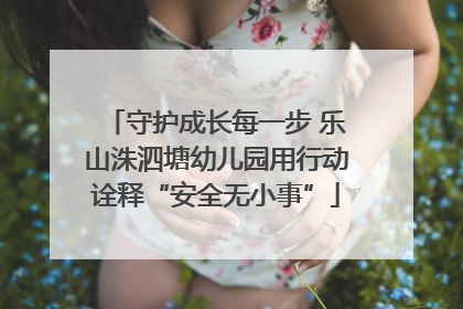 守护成长每一步 乐山洙泗塘幼儿园用行动诠释“安全无小事”