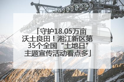 守护18.05万亩沃土良田！湘江新区第35个全国“土地日”主题宣传活动看点多