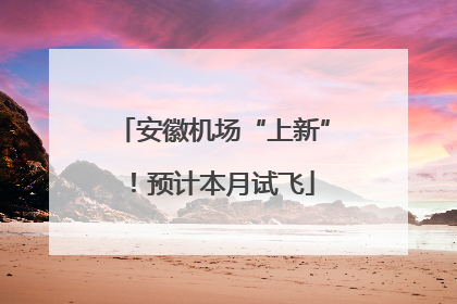 安徽机场“上新”！预计本月试飞