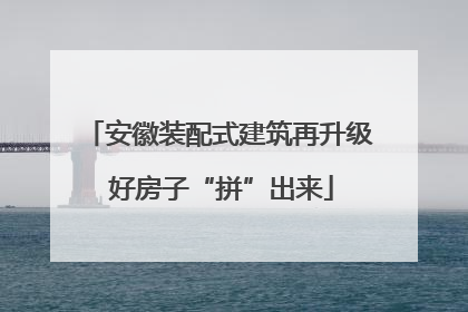 安徽装配式建筑再升级 好房子“拼”出来