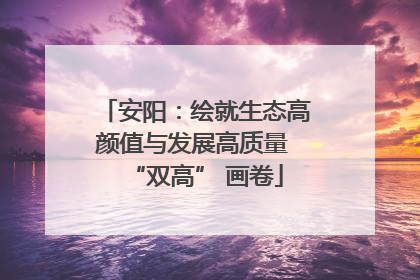 安阳：绘就生态高颜值与发展高质量 “双高” 画卷