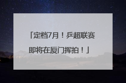 定档7月！乒超联赛即将在厦门挥拍！