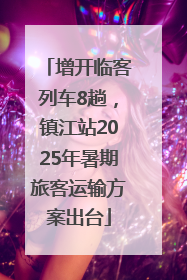增开临客列车8趟，镇江站2025年暑期旅客运输方案出台
