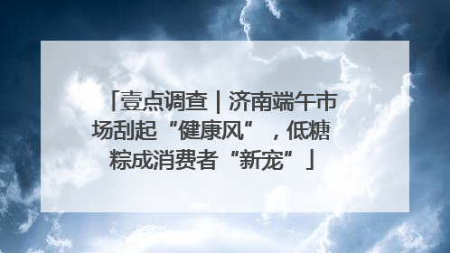 壹点调查｜济南端午市场刮起“健康风”，低糖粽成消费者“新宠”