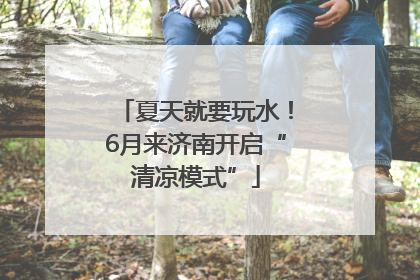 夏天就要玩水！6月来济南开启“清凉模式”