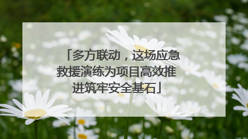 多方联动，这场应急救援演练为项目高效推进筑牢安全基石
