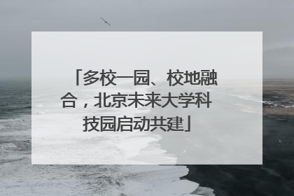多校一园、校地融合，北京未来大学科技园启动共建