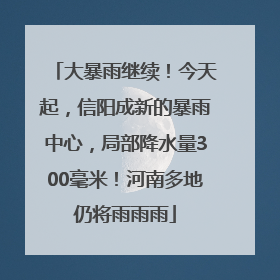 大暴雨继续！今天起，信阳成新的暴雨中心，局部降水量300毫米！河南多地仍将雨雨雨