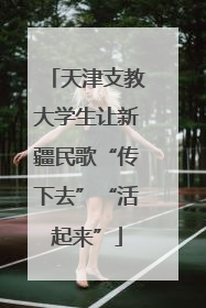天津支教大学生让新疆民歌“传下去”“活起来”