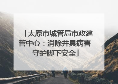 太原市城管局市政建管中心：消除井具病害 守护脚下安全