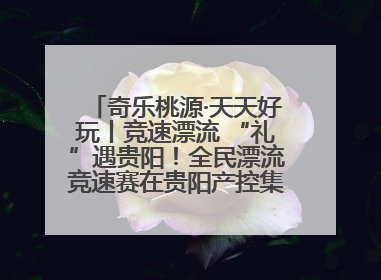 奇乐桃源·天天好玩丨竞速漂流 “礼”遇贵阳！全民漂流竞速赛在贵阳产控集团旗下桃源生态旅游度假区举行