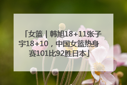 女篮｜韩旭18+11张子宇18+10，中国女篮热身赛101比92胜日本
