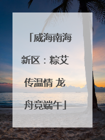 威海南海新区：粽艾传温情 龙舟竞端午
