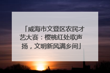 威海市文登区农民才艺大赛：樱桃红处歌声扬，文明新风满乡间