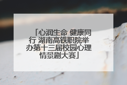 心润生命 健康同行 湖南高铁职院举办第十三届校园心理情景剧大赛