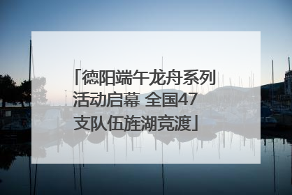 德阳端午龙舟系列活动启幕 全国47支队伍旌湖竞渡