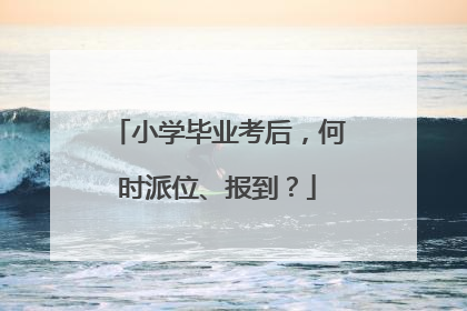 小学毕业考后，何时派位、报到？