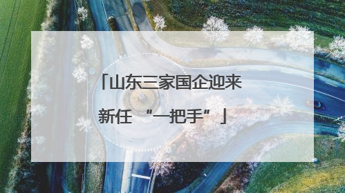 山东三家国企迎来新任 “一把手”