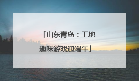 山东青岛：工地趣味游戏迎端午