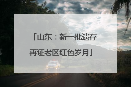 山东：新一批遗存再证老区红色岁月