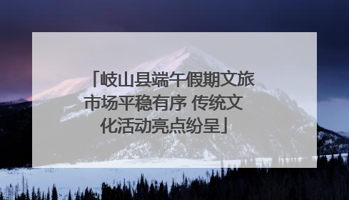 岐山县端午假期文旅市场平稳有序 传统文化活动亮点纷呈