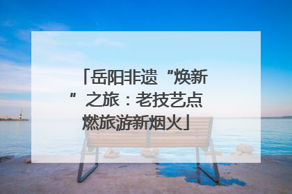 岳阳非遗“焕新”之旅：老技艺点燃旅游新烟火