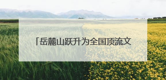 岳麓山跃升为全国顶流文旅IP 位居中国5A级景区影响力百强榜单前十