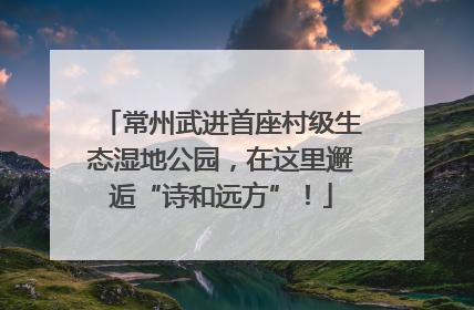 常州武进首座村级生态湿地公园，在这里邂逅“诗和远方”！